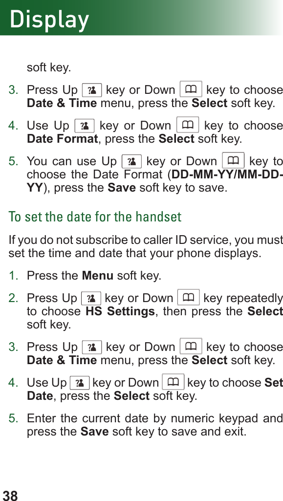 38Displaysoft key.3.  Press Up      key or Down      key to choose Date &amp; Time menu, press the Select soft key.4.  Use Up      key or Down      key to choose Date Format, press the Select soft key.5.  You can use Up      key or Down      key to choose the Date Format (DD-MM-YY/MM-DD-YY), press the Save soft key to save.To set the date for the handsetIf you do not subscribe to caller ID service, you must set the time and date that your phone displays.1.  Press the Menu soft key.2.  Press Up      key or Down      key repeatedly to choose HS Settings, then press the Select soft key.3.  Press Up      key or Down      key to choose Date &amp; Time menu, press the Select soft key.4.  Use Up      key or Down      key to choose Set Date, press the Select soft key.5.  Enter the current date by numeric keypad and press the Save soft key to save and exit. 