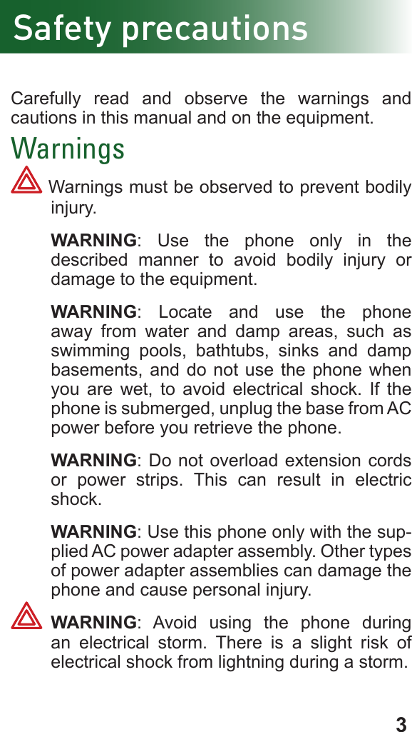 3Safety precautionsCarefully read and observe the warnings and cautions in this manual and on the equipment.Warnings Warnings must be observed to prevent bodily injury. WARNING: Use the phone only in the described manner to avoid bodily injury or damage to the equipment. WARNING: Locate and use the phone away from water and damp areas, such as swimming pools, bathtubs, sinks and damp basements, and do not use the phone when you are wet, to avoid electrical shock. If the phone is submerged, unplug the base from AC power before you retrieve the phone. WARNING: Do not overload extension cords or power strips. This can result in electric shock. WARNING: Use this phone only with the sup-plied AC power adapter assembly. Other types of power adapter assemblies can damage the phone and cause personal injury. WARNING: Avoid using the phone during an electrical storm. There is a slight risk of electrical shock from lightning during a storm.