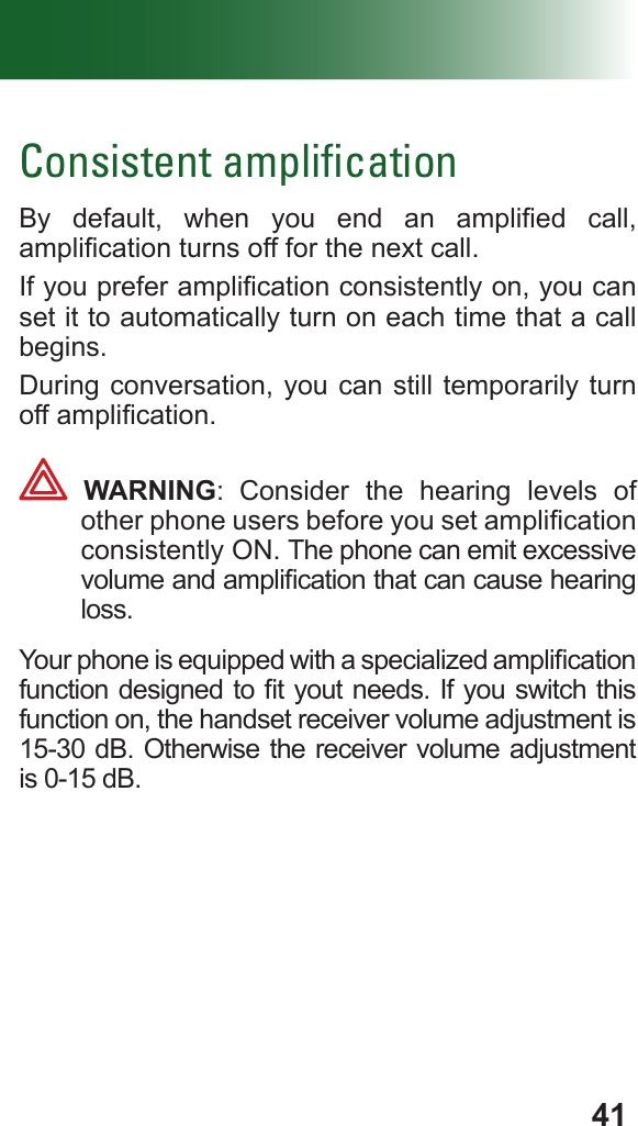 41Consistent ampliﬁcationBy  default,  when  you  end  an  amplied  call, amplication turns off for the next call.If you prefer amplication consistently on, you can set it to automatically turn on each time that a call begins.During conversation, you can still temporarily turn off amplication. WARNING: Consider the hearing levels of other phone users before you set amplication consistently ON. The phone can emit excessive volume and amplication that can cause hearing loss.Your phone is equipped with a specialized amplication function designed to t yout needs. If you switch this function on, the handset receiver volume adjustment is 15-30 dB. Otherwise the receiver volume adjustment is 0-15 dB.
