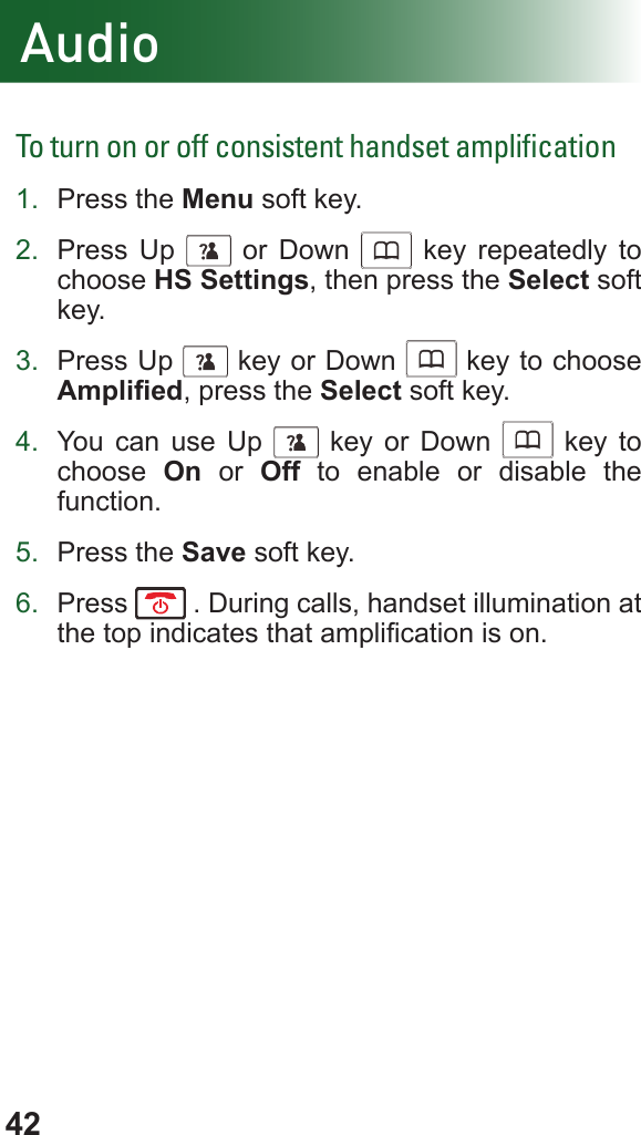 42AudioTo turn on or off consistent handset ampliﬁcation1.  Press the Menu soft key.2.  Press Up      or Down      key repeatedly to choose HS Settings, then press the Select soft key.3.  Press Up      key or Down      key to choose Amplied, press the Select soft key.4.  You can use Up      key or Down      key to choose  On or Off to enable or disable the function.5.  Press the Save soft key.6.  Press   . During calls, handset illumination at the top indicates that amplication is on.