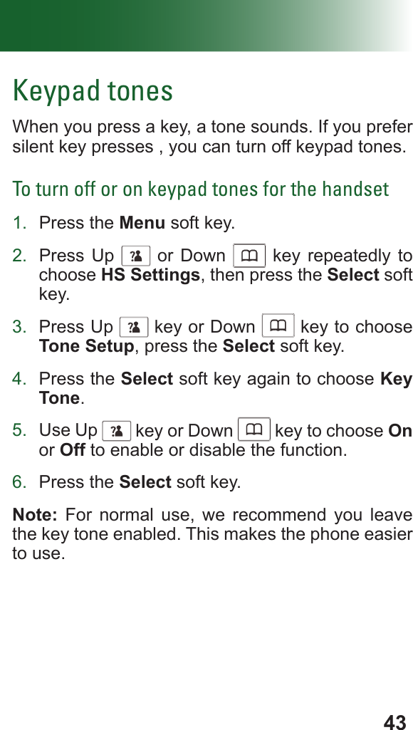 43Keypad tonesWhen you press a key, a tone sounds. If you prefer silent key presses , you can turn off keypad tones.To turn off or on keypad tones for the handset1.  Press the Menu soft key.2.  Press Up      or Down      key repeatedly to choose HS Settings, then press the Select soft key.3.  Press Up      key or Down      key to choose Tone Setup, press the Select soft key.4.  Press the Select soft key again to choose Key Tone.5.  Use Up      key or Down      key to choose On or Off to enable or disable the function.6.  Press the Select soft key.Note: For normal use, we recommend you leave the key tone enabled. This makes the phone easier to use.