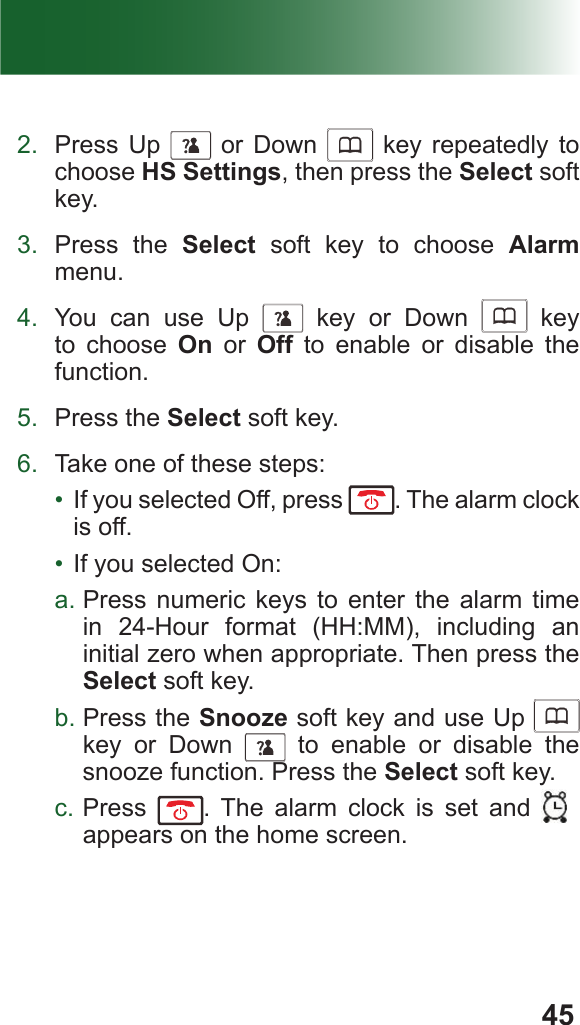 452.  Press Up      or Down      key repeatedly to choose HS Settings, then press the Select soft key.3.  Press the Select soft key to choose Alarm menu.4.  You can use Up      key or Down      key to choose On or Off to enable or disable the function.5.  Press the Select soft key.6.  Take one of these steps:•  If you selected Off, press  . The alarm clock is off.•  If you selected On:a. Press numeric keys to enter the alarm time in 24-Hour format (HH:MM), including an initial zero when appropriate. Then press the Select soft key.b. Press the Snooze soft key and use Up      key or Down      to enable or disable the snooze function. Press the Select soft key.c. Press  . The alarm clock is set and  v appears on the home screen.