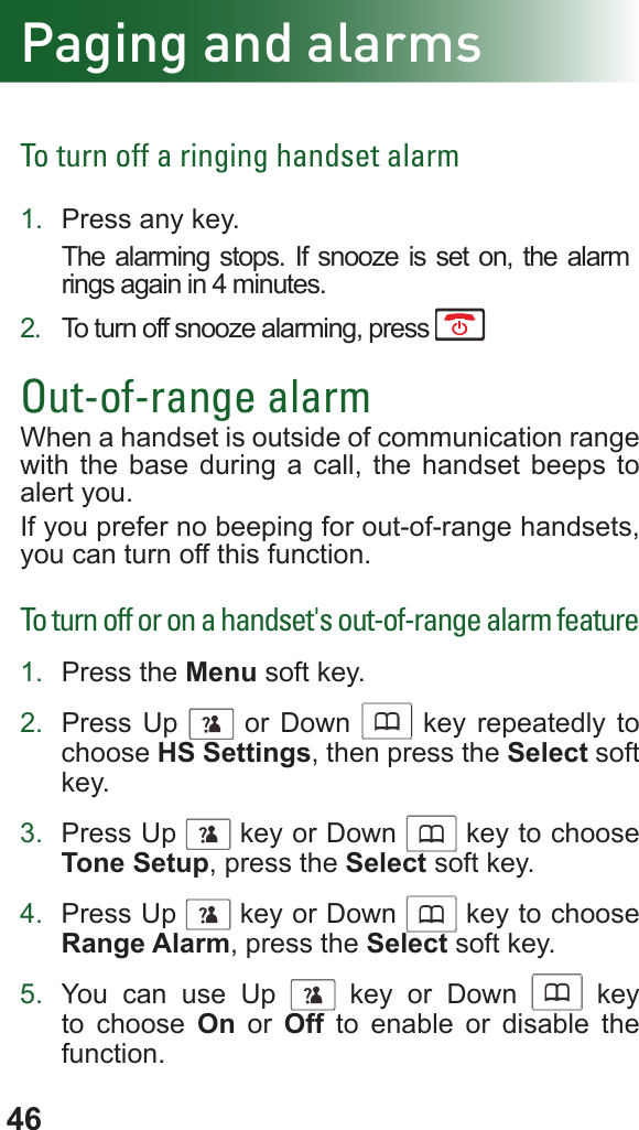 46To turn off a ringing handset alarm1.  Press any key.The alarming stops. If snooze is set on, the alarm rings again in 4 minutes.2.  To turn off snooze alarming, press Out-of-range alarmWhen a handset is outside of communication range with the base during a call, the handset beeps to alert you.If you prefer no beeping for out-of-range handsets, you can turn off this function.To turn off or on a handset&apos;s out-of-range alarm feature1.  Press the Menu soft key.2.  Press Up      or Down      key repeatedly to choose HS Settings, then press the Select soft key.3.  Press Up      key or Down      key to choose Tone Setup, press the Select soft key.4.  Press Up      key or Down      key to choose Range Alarm, press the Select soft key.5.  You can use Up      key or Down      key to choose On or Off to enable or disable the function.Paging and alarms