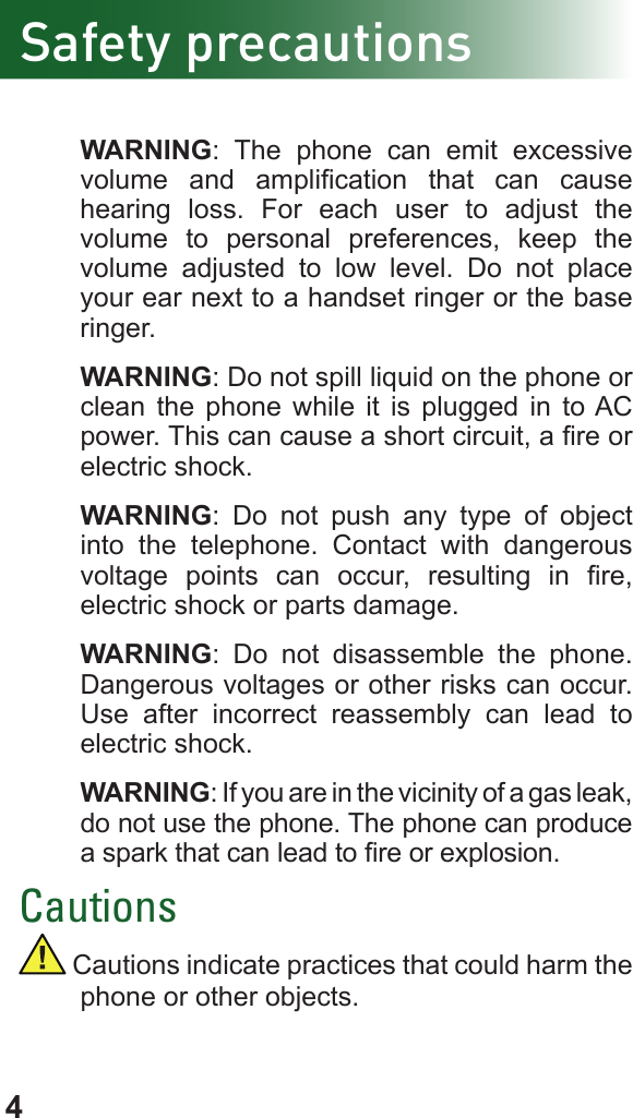 4Safety precautions WARNING: The phone can emit excessive volume  and  amplication  that  can  cause hearing loss. For each user to adjust the volume to personal preferences, keep the volume adjusted to low level. Do not place your ear next to a handset ringer or the base ringer. WARNING: Do not spill liquid on the phone or clean the phone while it is plugged in to AC power. This can cause a short circuit, a re or electric shock. WARNING: Do not push any type of object into the telephone. Contact with dangerous voltage  points  can  occur,  resulting  in  re, electric shock or parts damage.   WARNING: Do not disassemble the phone. Dangerous voltages or other risks can occur. Use after incorrect reassembly can lead to electric shock. WARNING: If you are in the vicinity of a gas leak, do not use the phone. The phone can produce a spark that can lead to re or explosion.Cautions Cautions indicate practices that could harm the phone or other objects.