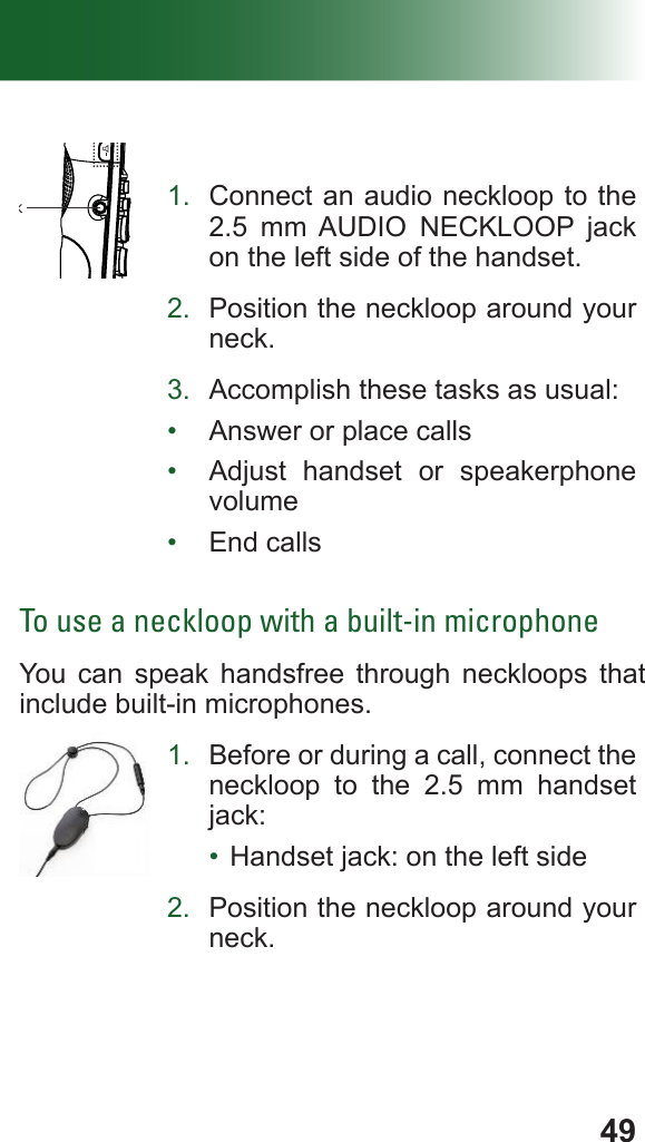 49Volume ControlHeadset Jack1.  Connect an audio neckloop to the 2.5 mm AUDIO NECKLOOP jack on the left side of the handset.2.  Position the neckloop around your neck.3.  Accomplish these tasks as usual:•  Answer or place calls•  Adjust handset or speakerphone volume•  End callsTo use a neckloop with a built-in microphoneYou can speak handsfree through neckloops that include built-in microphones.1.  Before or during a call, connect the neckloop to the 2.5 mm handset jack:•  Handset jack: on the left side2.  Position the neckloop around your neck.