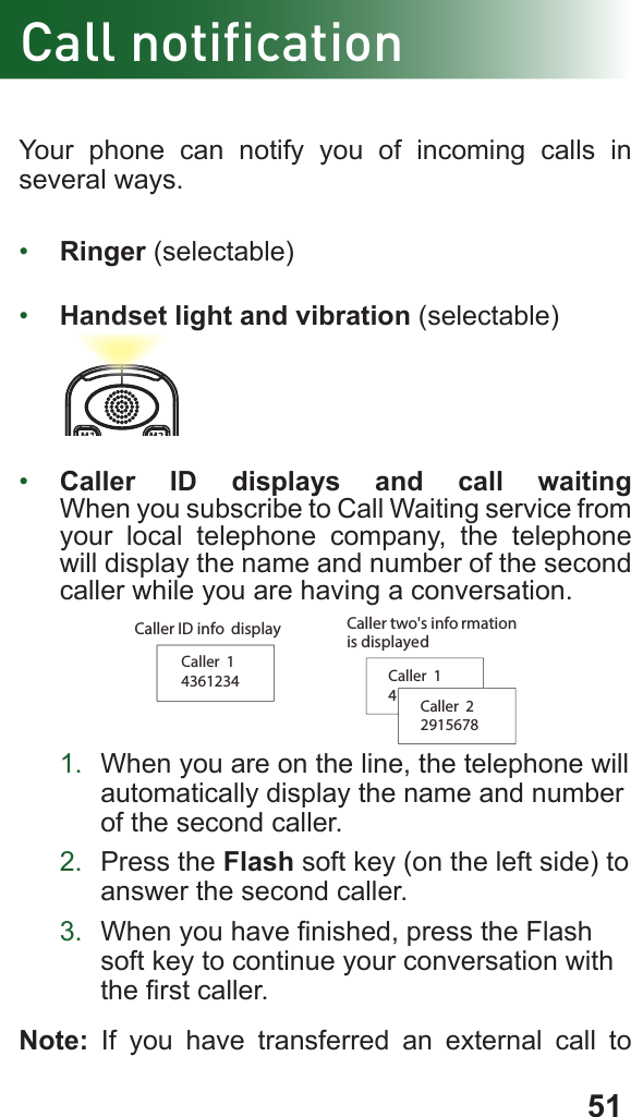 51Call notificationYour phone can notify you of incoming calls in several ways.•  Ringer (selectable)•  Handset light and vibration (selectable)•  Caller ID displays and call waiting When you subscribe to Call Waiting service from your local telephone company, the telephone will display the name and number of the second caller while you are having a conversation.           Caller  14361234 Caller  14Caller  22915678Caller two&apos;s info rmation is displayedCaller ID info  display1.  When you are on the line, the telephone will      automatically display the name and number    of the second caller.2.  Press the Flash soft key (on the left side) to    answer the second caller.3.  When you have nished, press the Flash    soft key to continue your conversation with    the rst caller.Note: If you have transferred an external call to 