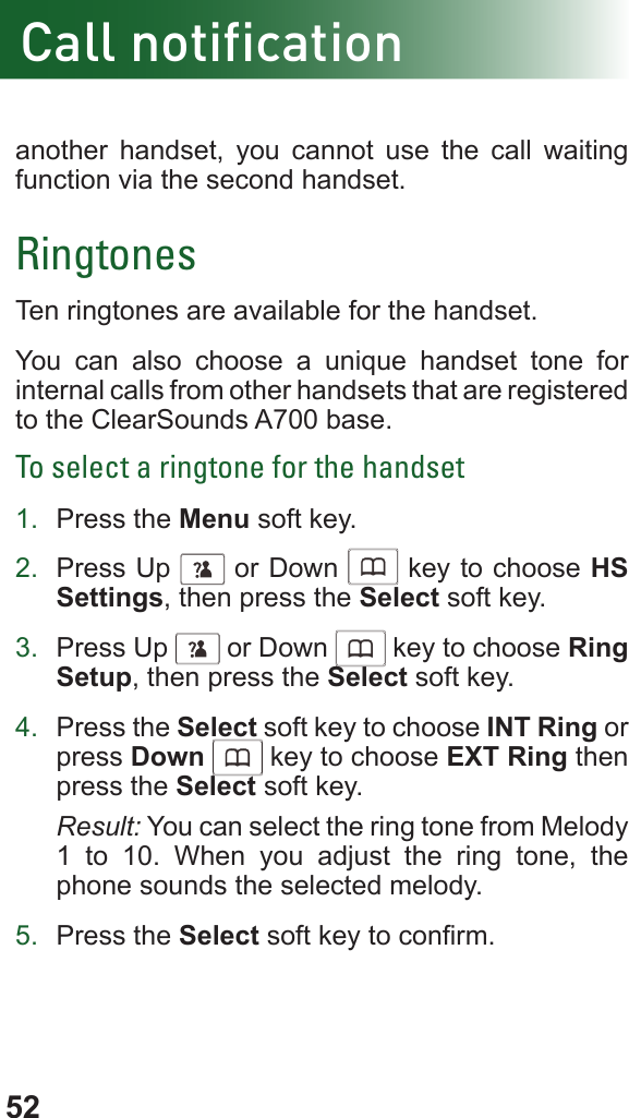 52Call notificationanother handset, you cannot use the call waiting function via the second handset.RingtonesTen ringtones are available for the handset. You can also choose a unique handset tone for internal calls from other handsets that are registered to the ClearSounds A700 base.To select a ringtone for the handset1.  Press the Menu soft key.2.  Press Up      or Down      key to choose HS Settings, then press the Select soft key.3.  Press Up      or Down      key to choose Ring Setup, then press the Select soft key.4.  Press the Select soft key to choose INT Ring or press Down      key to choose EXT Ring then press the Select soft key.Result: You can select the ring tone from Melody      1 to 10. When you adjust the ring tone, the phone sounds the selected melody.5.  Press the Select soft key to conrm.