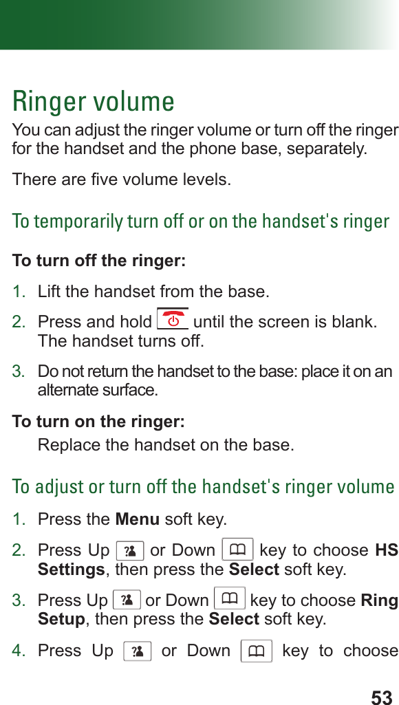 53Ringer volumeYou can adjust the ringer volume or turn off the ringer for the handset and the phone base, separately.There are ve volume levels.To temporarily turn off or on the handset&apos;s ringerTo turn off the ringer:1.  Lift the handset from the base.2.  Press and hold   until the screen is blank.The handset turns off.3.  Do not return the handset to the base: place it on an alternate surface.To turn on the ringer:Replace the handset on the base.To adjust or turn off the handset&apos;s ringer volume1.  Press the Menu soft key.2.  Press Up      or Down      key to choose HS Settings, then press the Select soft key.3.  Press Up      or Down      key to choose Ring Setup, then press the Select soft key.4.  Press Up      or Down      key to choose 