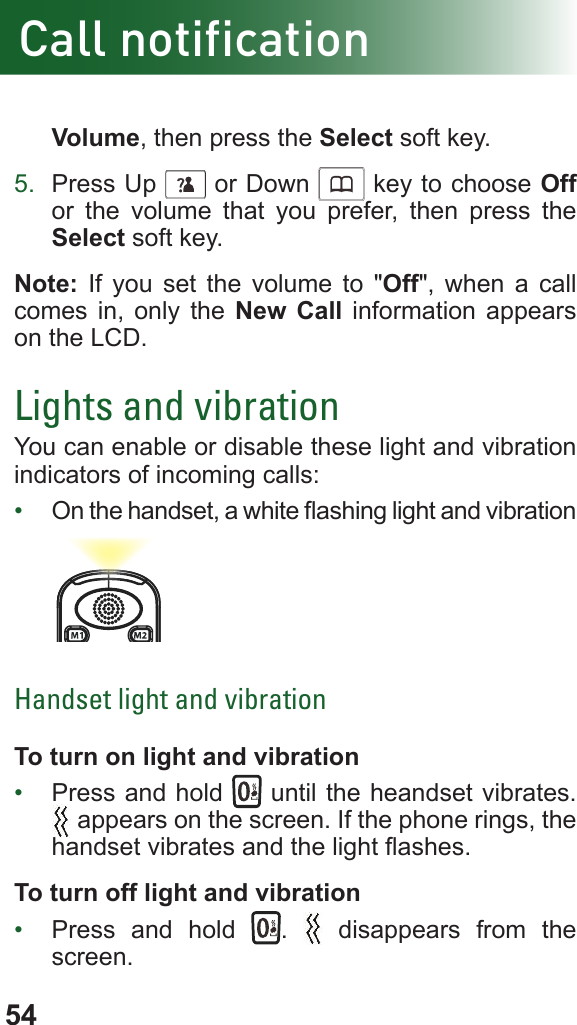 54Call notificationVolume, then press the Select soft key.5.  Press Up      or Down      key to choose Off or the volume that you prefer, then press the Select soft key.Note: If you set the volume to &quot;Off&quot;, when a call comes in, only the New Call information appears on the LCD.Lights and vibrationYou can enable or disable these light and vibration indicators of incoming calls:•  On the handset, a white ashing light and vibrationHandset light and vibrationTo turn on light and vibration•  Press and hold   until the heandset vibrates. appears on the screen. If the phone rings, the handset vibrates and the light ashes.To turn off light and vibration•  Press and hold  .   disappears from the screen.