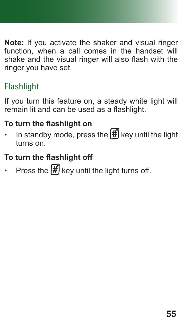 55Note: If you activate the shaker and visual ringer function, when a call comes in the handset will shake and the visual ringer will also ash with the ringer you have set.FlashlightIf you turn this feature on, a steady white light will remain lit and can be used as a ashlight.To turn the ashlight on•  In standby mode, press the   key until the light turns on.To turn the ashlight off•  Press the   key until the light turns off.