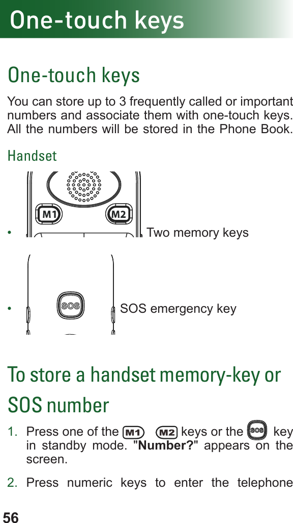 56One-touch keysOne-touch keysYou can store up to 3 frequently called or important numbers and associate them with one-touch keys.All the numbers will be stored in the Phone Book.Handset•   Two memory keys•   SOS emergency keyTo store a handset memory-key or SOS number1.  Press one of the   keys or the  j key in standby mode. &quot;Number?&quot; appears on the screen.2.  Press numeric keys to enter the telephone 