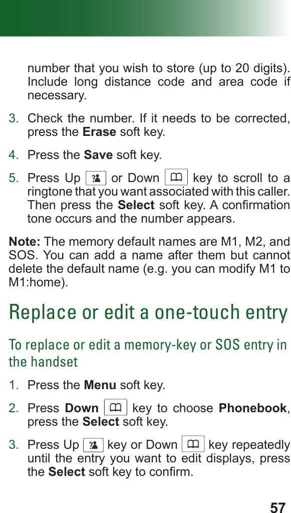57number that you wish to store (up to 20 digits). Include long distance code and area code if necessary.3.  Check the number. If it needs to be corrected, press the Erase soft key.4.  Press the Save soft key.5.  Press Up      or Down      key to scroll to a ringtone that you want associated with this caller. Then press the Select soft key. A conrmation tone occurs and the number appears.Note: The memory default names are M1, M2, and SOS. You can add a name after them but cannot delete the default name (e.g. you can modify M1 to M1:home).Replace or edit a one-touch entryTo replace or edit a memory-key or SOS entry in the handset1.  Press the Menu soft key.2.  Press  Down      key to choose Phonebook, press the Select soft key.3.  Press Up      key or Down      key repeatedly until the entry you want to edit displays, press the Select soft key to conrm.