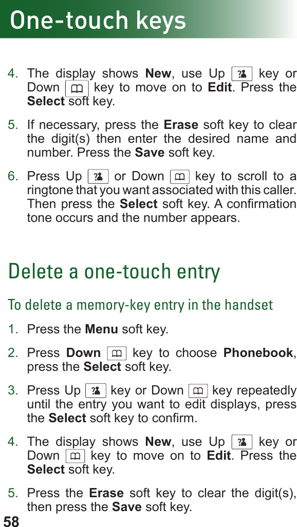 584.  The display shows New, use Up      key or Down      key to move on to Edit. Press the Select soft key.5.  If necessary, press the Erase soft key to clear the digit(s) then enter the desired name and number. Press the Save soft key.6.  Press Up      or Down      key to scroll to a ringtone that you want associated with this caller. Then press the Select soft key. A conrmation tone occurs and the number appears.Delete a one-touch entryTo delete a memory-key entry in the handset1.  Press the Menu soft key.2.  Press  Down      key to choose Phonebook, press the Select soft key.3.  Press Up      key or Down      key repeatedly until the entry you want to edit displays, press the Select soft key to conrm.4.  The display shows New, use Up      key or Down      key to move on to Edit. Press the Select soft key.5.  Press the Erase soft key to clear the digit(s), then press the Save soft key.One-touch keys