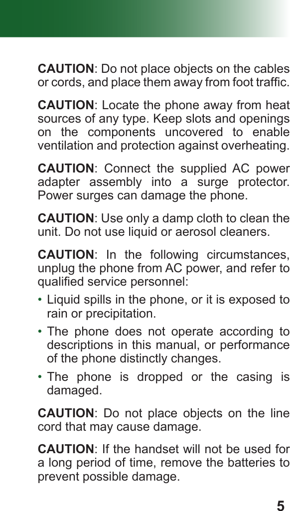 5 CAUTION: Do not place objects on the cables or cords, and place them away from foot trafc. CAUTION: Locate the phone away from heat sources of any type. Keep slots and openings on the components uncovered to enable ventilation and protection against overheating. CAUTION: Connect the supplied AC power adapter assembly into a surge protector. Power surges can damage the phone. CAUTION: Use only a damp cloth to clean the unit. Do not use liquid or aerosol cleaners. CAUTION: In the following circumstances, unplug the phone from AC power, and refer to qualied service personnel:•  Liquid spills in the phone, or it is exposed to rain or precipitation.•  The phone does not operate according to descriptions in this manual, or performance of the phone distinctly changes.•  The phone is dropped or the casing is damaged. CAUTION: Do not place objects on the line cord that may cause damage. CAUTION: If the handset will not be used for a long period of time, remove the batteries to prevent possible damage.