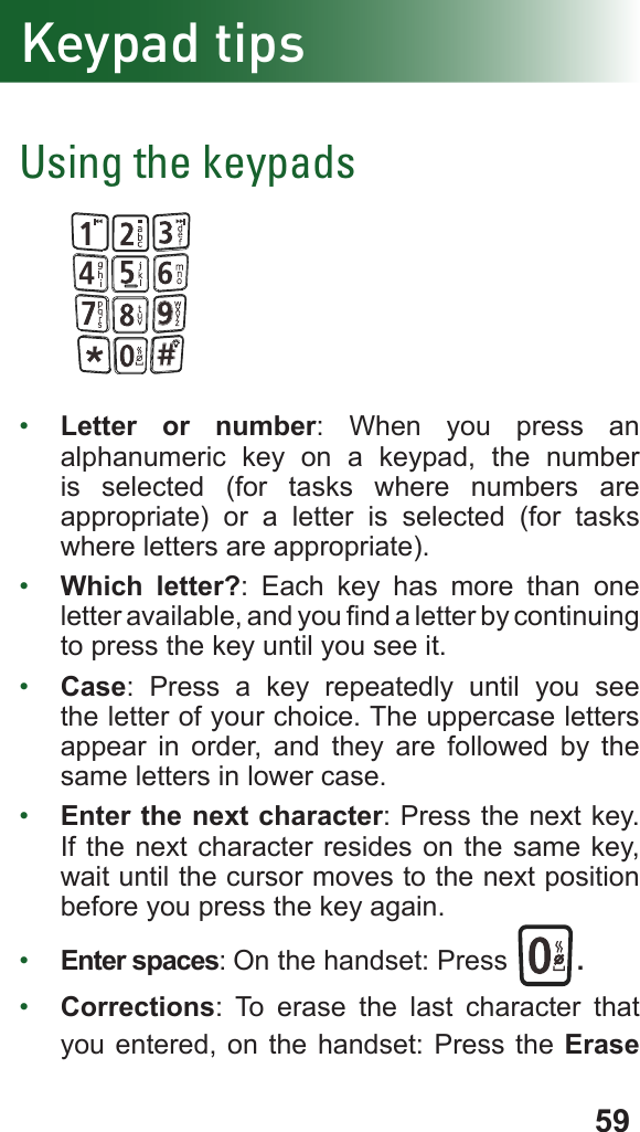 59Keypad tipsUsing the keypads•  Letter or number: When you press an alphanumeric key on a keypad, the number is selected (for tasks where numbers are appropriate) or a letter is selected (for tasks where letters are appropriate).•  Which letter?: Each key has more than one letter available, and you nd a letter by continuing to press the key until you see it.•  Case: Press a key repeatedly until you see the letter of your choice. The uppercase letters appear in order, and they are followed by the same letters in lower case.•  Enter the next character: Press the next key. If the next character resides on the same key, wait until the cursor moves to the next position before you press the key again.•  Enter spaces: On the handset: Press  .•  Corrections: To erase the last character that you entered, on the handset: Press the Erase 