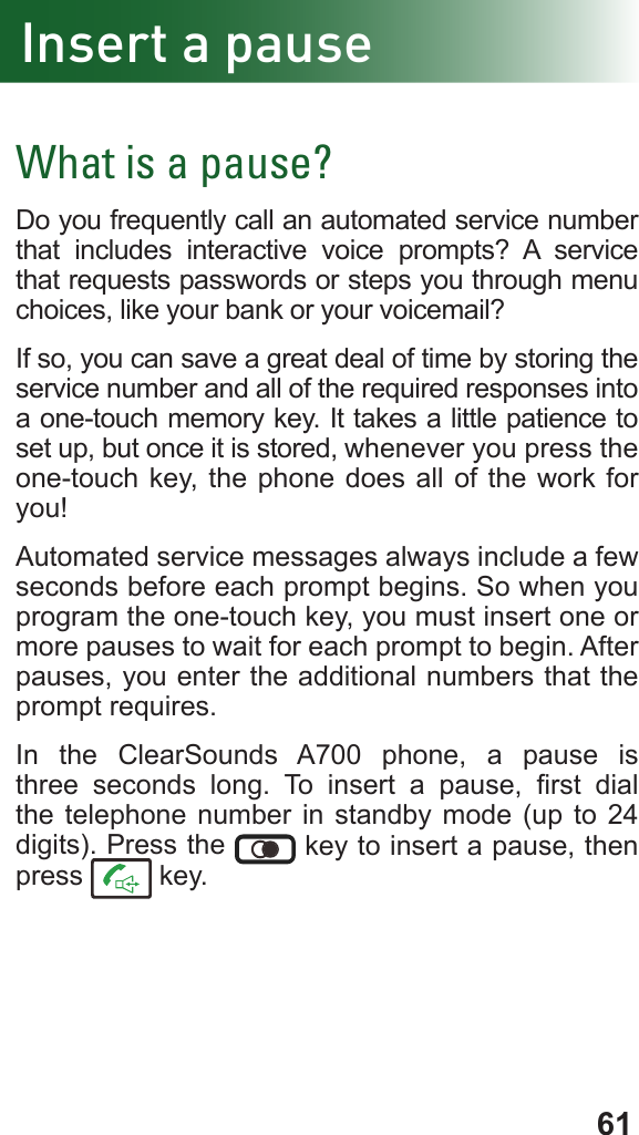 61Insert a pauseWhat is a pause?Do you frequently call an automated service number that includes interactive voice prompts? A service that requests passwords or steps you through menu choices, like your bank or your voicemail?If so, you can save a great deal of time by storing the service number and all of the required responses into a one-touch memory key. It takes a little patience to set up, but once it is stored, whenever you press the one-touch key, the phone does all of the work for you!Automated service messages always include a few seconds before each prompt begins. So when you program the one-touch key, you must insert one or more pauses to wait for each prompt to begin. After pauses, you enter the additional numbers that the prompt requires.In the ClearSounds A700 phone, a pause is three seconds long.  To  insert  a  pause,  rst  dial the telephone number in standby mode (up to 24 digits). Press the   key to insert a pause, then press   key.