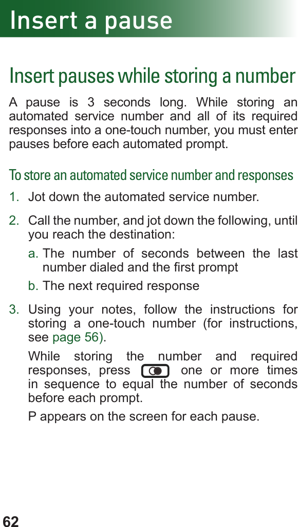 62Insert a pauseInsert pauses while storing a numberA pause is 3 seconds long. While storing an automated service number and all of its required responses into a one-touch number, you must enter pauses before each automated prompt.To store an automated service number and responses1.  Jot down the automated service number.2.  Call the number, and jot down the following, until you reach the destination:a. The number of seconds between the last number dialed and the rst promptb. The next required response3.  Using your notes, follow the instructions for storing a one-touch number (for instructions, see page 56).While storing the number and required responses, press   one or more times in sequence to equal the number of seconds before each prompt.P appears on the screen for each pause.