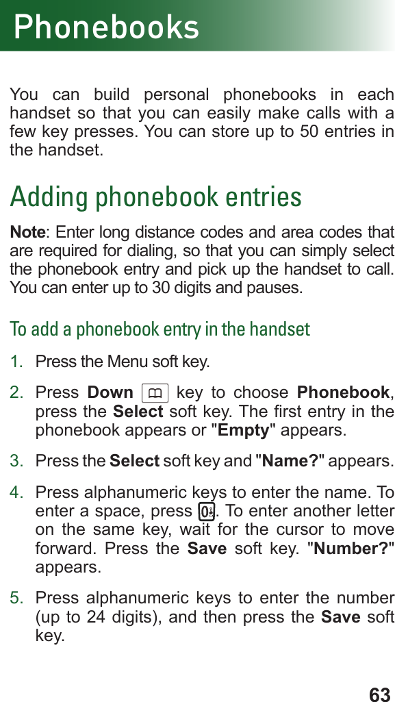 63PhonebooksYou can build personal phonebooks in each handset so that you can easily make calls with a few key presses. You can store up to 50 entries in the handset.Adding phonebook entriesNote: Enter long distance codes and area codes that are required for dialing, so that you can simply select the phonebook entry and pick up the handset to call. You can enter up to 30 digits and pauses.To add a phonebook entry in the handset1.  Press the Menu soft key.2.  Press  Down      key to choose Phonebook, press the Select soft key. The rst entry in the phonebook appears or &quot;Empty&quot; appears.3.  Press the Select soft key and &quot;Name?&quot; appears.4.  Press alphanumeric keys to enter the name. To enter a space, press  . To enter another letter on the same key, wait for the cursor to move forward. Press the Save soft key. &quot;Number?&quot; appears.5.  Press alphanumeric keys to enter the number (up to 24 digits), and then press the Save soft key.