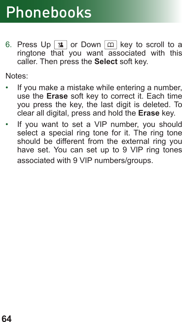 64Phonebooks6.  Press Up      or Down      key to scroll to a ringtone that you want associated with this caller. Then press the Select soft key.Notes:•  If you make a mistake while entering a number, use the Erase soft key to correct it. Each time you press the key, the last digit is deleted. To clear all digital, press and hold the Erase key.•  If you want to set a VIP number, you should select a special ring tone for it. The ring tone should be different from the external ring you have set. You can set up to 9 VIP ring tones associated with 9 VIP numbers/groups.