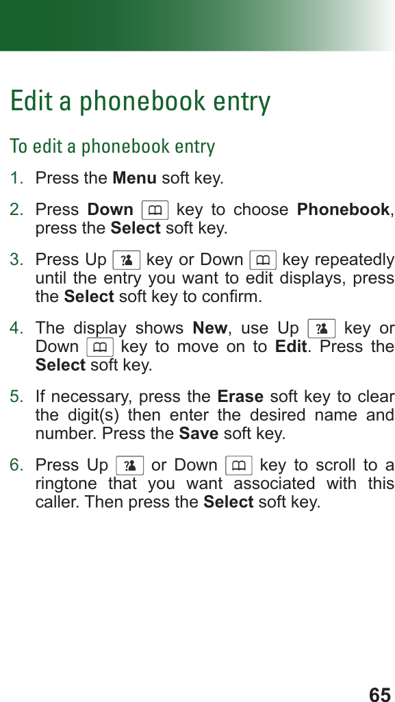 65Edit a phonebook entryTo edit a phonebook entry1.  Press the Menu soft key.2.  Press  Down      key to choose Phonebook, press the Select soft key.3.  Press Up      key or Down      key repeatedly until the entry you want to edit displays, press the Select soft key to conrm.4.  The display shows New, use Up      key or Down      key to move on to Edit. Press the Select soft key.5.  If necessary, press the Erase soft key to clear the digit(s) then enter the desired name and number. Press the Save soft key.6.  Press Up      or Down      key to scroll to a ringtone that you want associated with this caller. Then press the Select soft key.