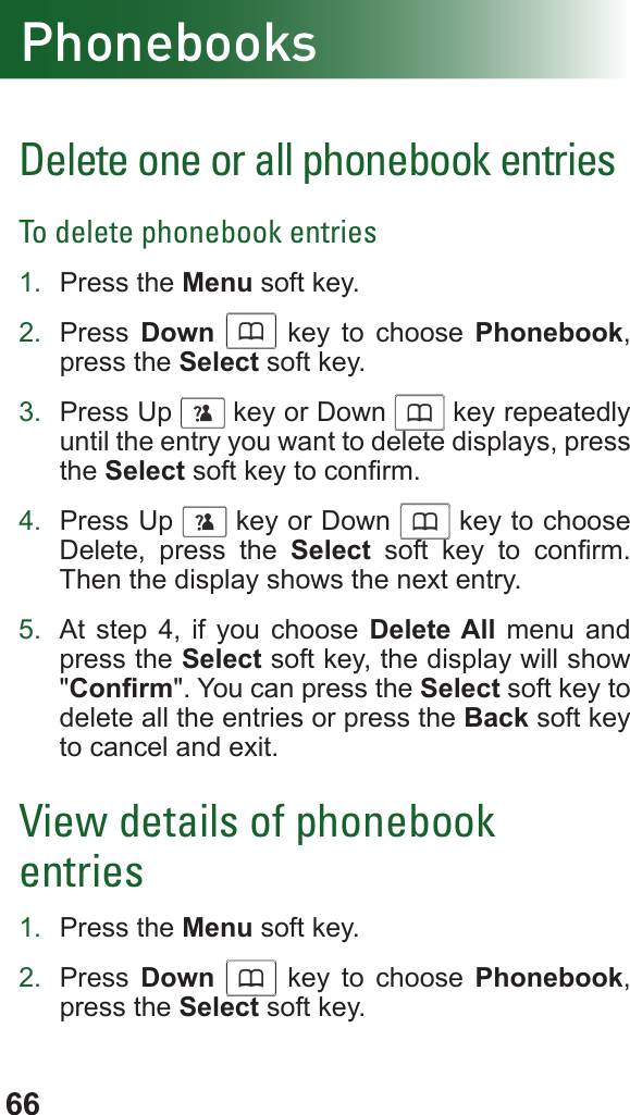 66PhonebooksDelete one or all phonebook entriesTo delete phonebook entries1.  Press the Menu soft key.2.  Press  Down      key to choose Phonebook, press the Select soft key.3.  Press Up      key or Down      key repeatedly until the entry you want to delete displays, press the Select soft key to conrm.4.  Press Up      key or Down      key to choose Delete, press the Select  soft  key  to  conrm. Then the display shows the next entry.5.  At step 4, if you choose Delete All menu and press the Select soft key, the display will show &quot;Conrm&quot;. You can press the Select soft key to delete all the entries or press the Back soft key to cancel and exit.View details of phonebook entries1.  Press the Menu soft key.2.  Press  Down      key to choose Phonebook, press the Select soft key.