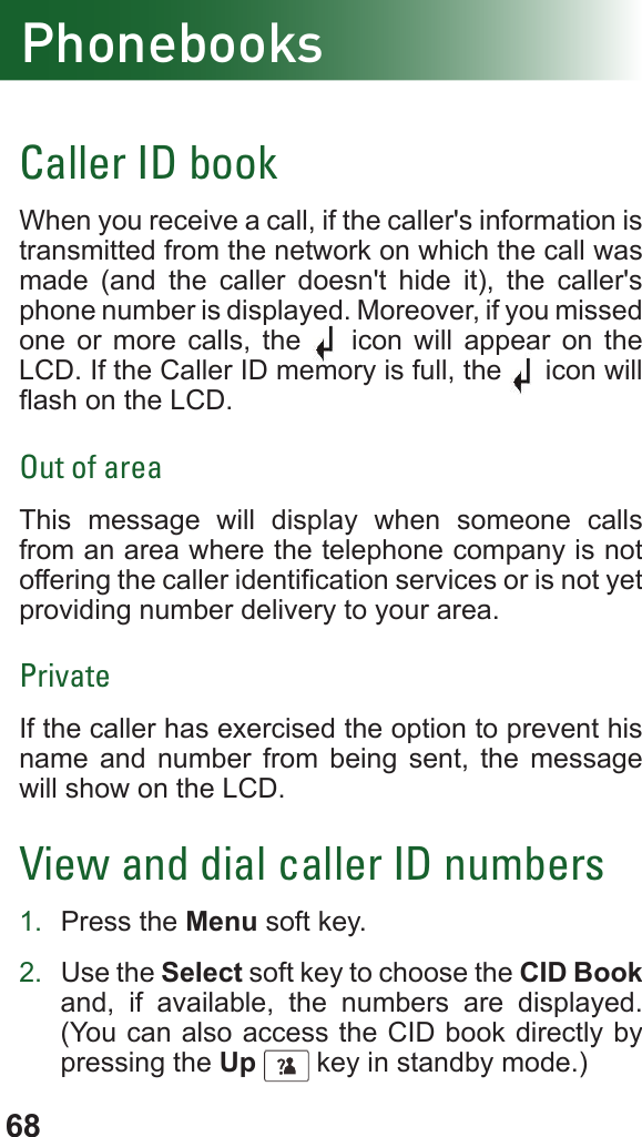 68PhonebooksCaller ID bookWhen you receive a call, if the caller&apos;s information is transmitted from the network on which the call was made (and the caller doesn&apos;t hide it), the caller&apos;s phone number is displayed. Moreover, if you missed  one or more calls, the   icon will appear on the LCD. If the Caller ID memory is full, the   icon will ash on the LCD.Out of areaThis message will display when someone calls from an area where the telephone company is not offering the caller identication services or is not yet providing number delivery to your area.PrivateIf the caller has exercised the option to prevent his name and number from being sent, the message will show on the LCD.View and dial caller ID numbers1.  Press the Menu soft key.2.  Use the Select soft key to choose the CID Book and, if available, the numbers are displayed. (You can also access the CID book directly by pressing the Up      key in standby mode.)