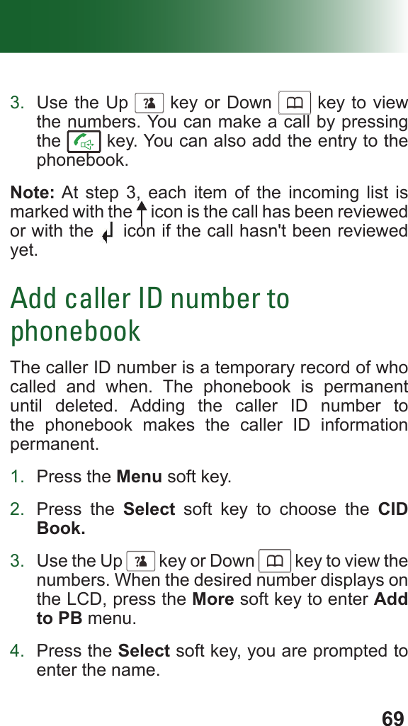 693.  Use the Up      key or Down      key to view the numbers. You can make a call by pressing the   key. You can also add the entry to the phonebook.Note: At step 3, each item of the incoming list is marked with the   icon is the call has been reviewed or with the   icon if the call hasn&apos;t been reviewed yet.Add caller ID number to phonebookThe caller ID number is a temporary record of who called and when. The phonebook is permanent until deleted. Adding the caller ID number to the phonebook makes the caller ID information permanent.1.  Press the Menu soft key. 2.  Press the Select soft key to choose the CID Book.3.  Use the Up      key or Down      key to view the numbers. When the desired number displays on the LCD, press the More soft key to enter Add to PB menu.4.  Press the Select soft key, you are prompted to enter the name.