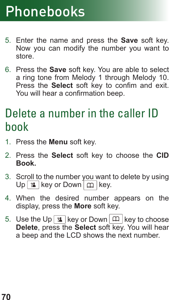 70Phonebooks5.  Enter the name and press the Save soft key. Now you can modify the number you want to store.6.  Press the Save soft key. You are able to select a ring tone from Melody 1 through Melody 10. Press the Select  soft  key  to  conm  and  exit. You will hear a conrmation beep.Delete a number in the caller ID book1.  Press the Menu soft key.2.  Press the Select soft key to choose the CID Book.3.  Scroll to the number you want to delete by using Up      key or Down      key.4.  When the desired number appears on the display, press the More soft key.5.  Use the Up      key or Down      key to choose Delete, press the Select soft key. You will hear a beep and the LCD shows the next number.