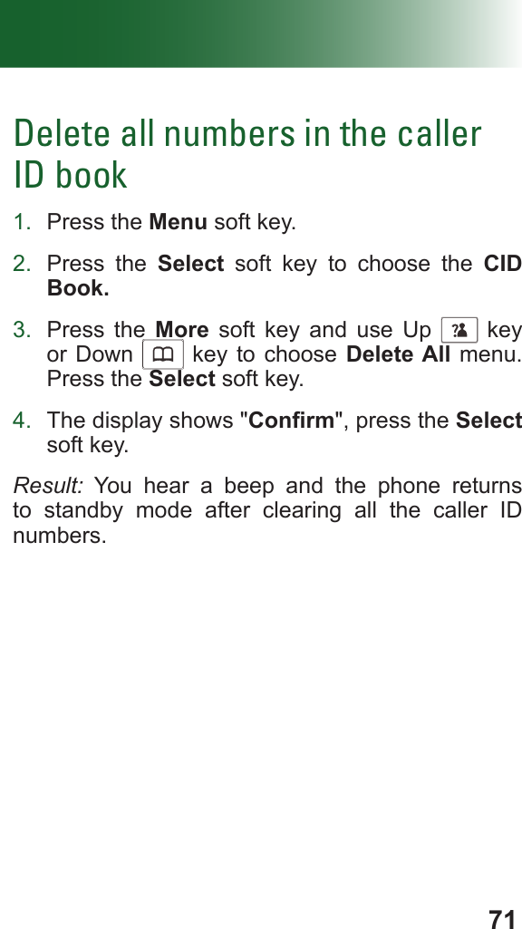 71Delete all numbers in the caller ID book1.  Press the Menu soft key.2.  Press the Select soft key to choose the CID Book.3.  Press the More soft key and use Up      key or Down      key to choose Delete All menu. Press the Select soft key.4.  The display shows &quot;Conrm&quot;, press the Select soft key.Result: You hear a beep and the phone returns to standby mode after clearing all the caller ID numbers.