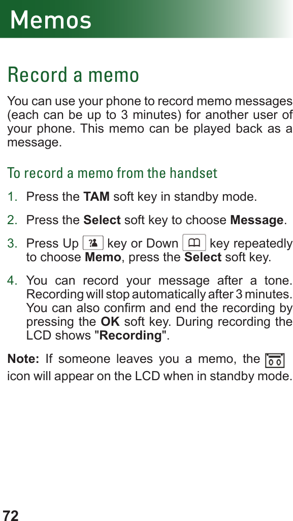 72MemosRecord a memoYou can use your phone to record memo messages (each can be up to 3 minutes) for another user of your phone. This memo can be played back as a message.To record a memo from the handset1.  Press the TAM soft key in standby mode.2.  Press the Select soft key to choose Message.3.  Press Up      key or Down      key repeatedly to choose Memo, press the Select soft key.4.  You can record your message after a tone. Recording will stop automatically after 3 minutes. You can also conrm and end the recording by pressing the OK soft key. During recording the LCD shows &quot;Recording&quot;.Note: If someone leaves you a memo, the vffbv icon will appear on the LCD when in standby mode.