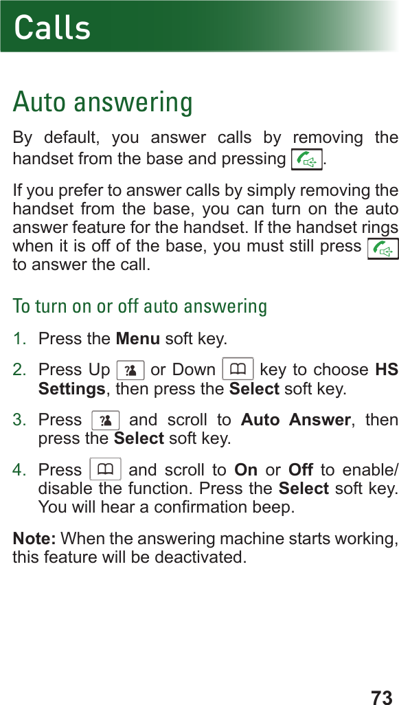 73CallsAuto answeringBy default, you answer calls by removing the handset from the base and pressing  .If you prefer to answer calls by simply removing the handset from the base, you can turn on the auto answer feature for the handset. If the handset rings when it is off of the base, you must still press   to answer the call.To turn on or off auto answering1.  Press the Menu soft key.2.  Press Up      or Down      key to choose HS Settings, then press the Select soft key.3.  Press      and scroll to Auto Answer, then press the Select soft key.4.  Press      and scroll to On or Off to enable/disable the function. Press the Select soft key. You will hear a conrmation beep.Note: When the answering machine starts working, this feature will be deactivated.