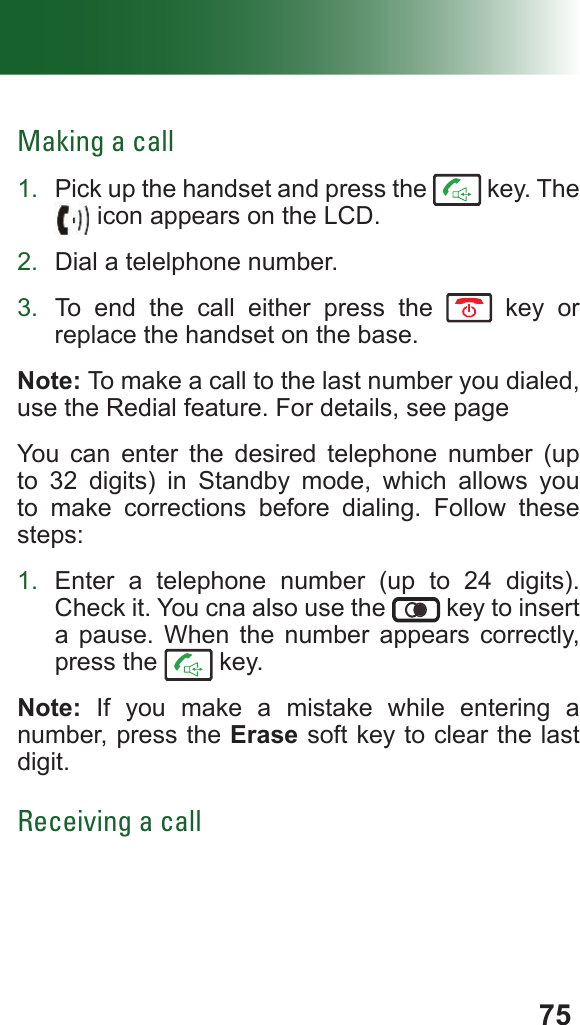 75Making a call1.  Pick up the handset and press the   key. The  icon appears on the LCD.2.  Dial a telelphone number.3.  To end the call either press the   key or replace the handset on the base.Note: To make a call to the last number you dialed, use the Redial feature. For details, see pageYou can enter the desired telephone number (up to 32 digits) in Standby mode, which allows you to make corrections before dialing. Follow these steps:1.  Enter a telephone number (up to 24 digits). Check it. You cna also use the   key to insert a pause. When the number appears correctly, press the   key.Note: If you make a mistake while entering a number, press the Erase soft key to clear the last digit.Receiving a call