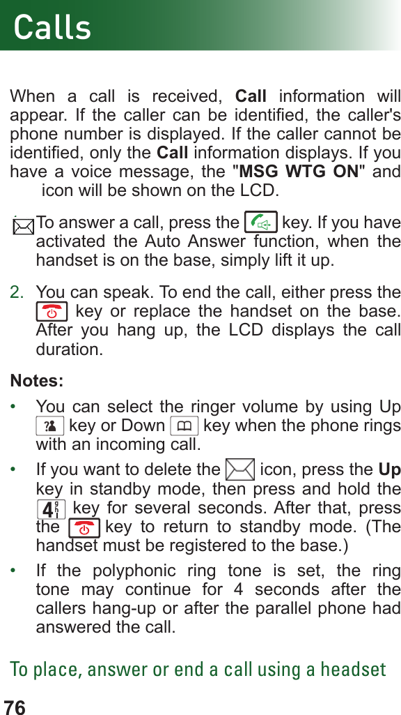 76When a call is received, Call information will appear.  If  the  caller  can  be  identied,  the  caller&apos;s phone number is displayed. If the caller cannot be identied, only the Call information displays. If you have a voice message, the &quot;MSG WTG ON&quot; and jnfk icon will be shown on the LCD.1.  To answer a call, press the   key. If you have activated the Auto Answer function, when the handset is on the base, simply lift it up.2.  You can speak. To end the call, either press the  key or replace the handset on the base. After you hang up, the LCD displays the call duration.Notes:•  You can select the ringer volume by using Up      key or Down      key when the phone rings with an incoming call.•  If you want to delete the   icon, press the Up key in standby mode, then press and hold the      key for several seconds. After that, press the  fkey to return to standby mode. (The handset must be registered to the base.)•  If the polyphonic ring tone is set, the ring tone may continue for 4 seconds after the callers hang-up or after the parallel phone had answered the call.To place, answer or end a call using a headsetCalls