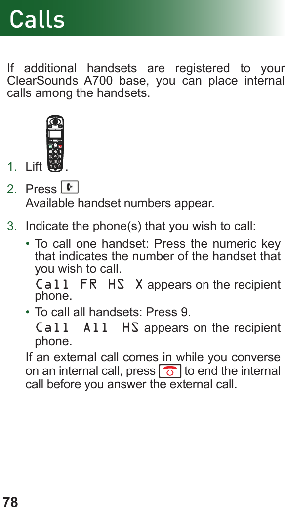 78If additional handsets are registered to your ClearSounds A700 base, you can place internal calls among the handsets.1.  Lift .2.  Press Available handset numbers appear.3.  Indicate the phone(s) that you wish to call:•  To call one handset: Press the numeric key that indicates the number of the handset that you wish to call.Call FR HS X appears on the recipient phone.•  To call all handsets: Press 9.Call All HS appears on the recipient phone.If an external call comes in while you converse on an internal call, press   to end the internal call before you answer the external call.Calls
