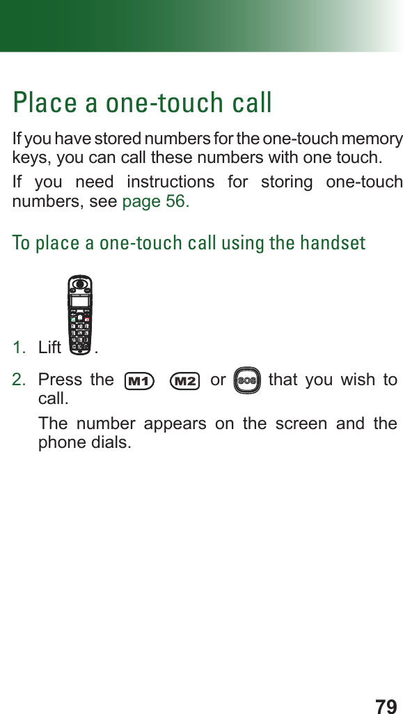 79Place a one-touch callIf you have stored numbers for the one-touch memory keys, you can call these numbers with one touch.If you need instructions for storing one-touch numbers, see page 56.To place a one-touch call using the handset1.  Lift .2.  Press the   or   that you wish to call.The number appears on the screen and the phone dials.