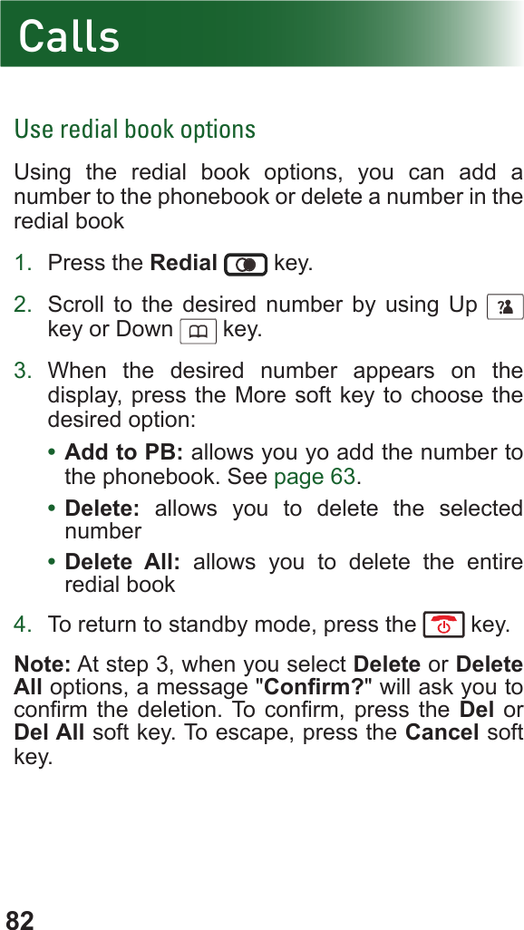82Use redial book optionsUsing the redial book options, you can add a number to the phonebook or delete a number in the redial book1.  Press the Redial  key.2.  Scroll to the desired number by using Up      key or Down      key.3.  When the desired number appears on the display, press the More soft key to choose the desired option:•  Add to PB: allows you yo add the number to the phonebook. See page 63.•  Delete: allows you to delete the selected number•  Delete All: allows you to delete the entire redial book4.  To return to standby mode, press the   key.Note: At step 3, when you select Delete or Delete All options, a message &quot;Conrm?&quot; will ask you to conrm  the  deletion. To  conrm,  press  the  Del or Del All soft key. To escape, press the Cancel soft key.Calls