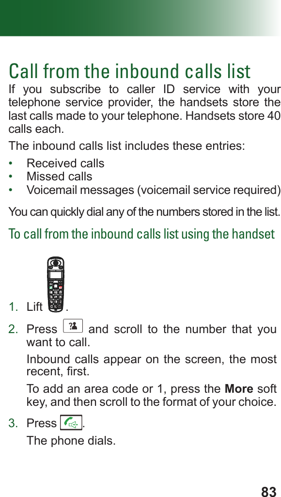 83Call from the inbound calls listIf you subscribe to caller ID service with your telephone service provider, the handsets store the last calls made to your telephone. Handsets store 40 calls each.The inbound calls list includes these entries: •  Received calls•  Missed calls•  Voicemail messages (voicemail service required)You can quickly dial any of the numbers stored in the list. To call from the inbound calls list using the handset1.  Lift .2.  Press      and scroll to the number that you want to call.Inbound calls appear on the screen, the most recent, rst.To add an area code or 1, press the More soft key, and then scroll to the format of your choice.3.  Press  .The phone dials.