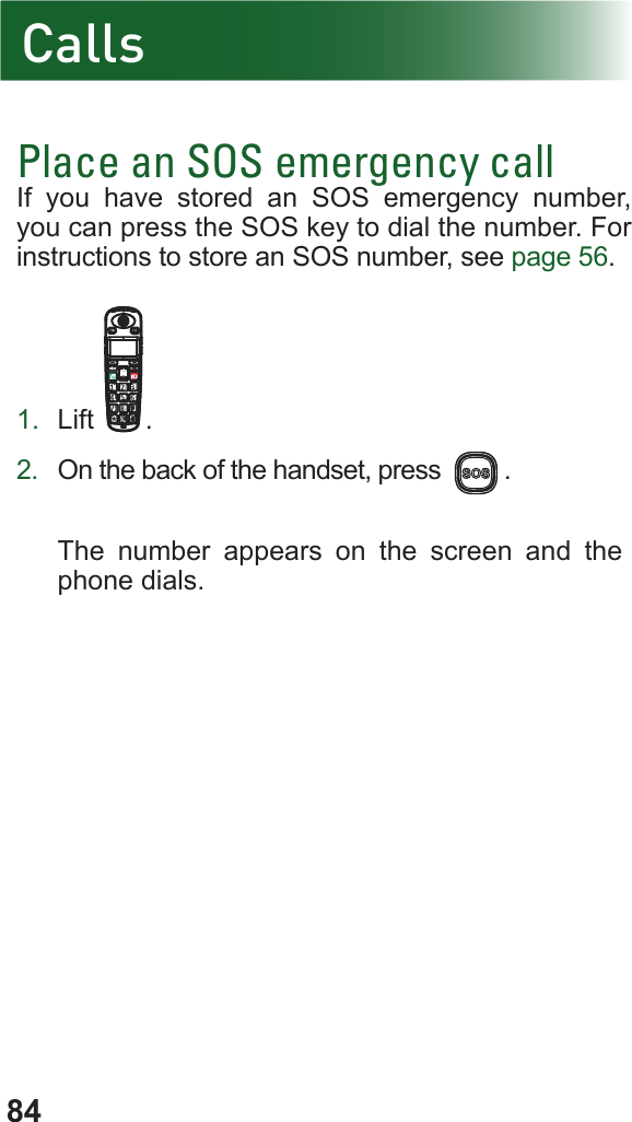 84Place an SOS emergency callIf you have stored an SOS emergency number, you can press the SOS key to dial the number. For  instructions to store an SOS number, see page 56.1.  Lift .2.  On the back of the handset, press  .The number appears on the screen and the phone dials.Calls