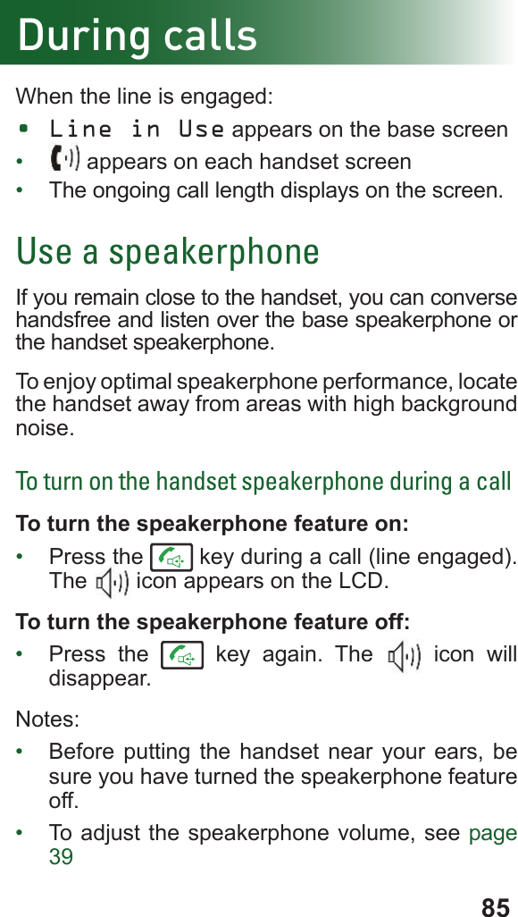85During callsWhen the line is engaged:• Line in Use appears on the base screen•   appears on each handset screen•  The ongoing call length displays on the screen.Use a speakerphoneIf you remain close to the handset, you can converse handsfree and listen over the base speakerphone or the handset speakerphone.To enjoy optimal speakerphone performance, locate the handset away from areas with high background noise.To turn on the handset speakerphone during a callTo turn the speakerphone feature on:•  Press the   key during a call (line engaged). The   icon appears on the LCD.To turn the speakerphone feature off:•  Press the   key again. The   icon will disappear.Notes:•  Before putting the handset near your ears, be sure you have turned the speakerphone feature off.•  To adjust the speakerphone volume, see page 39
