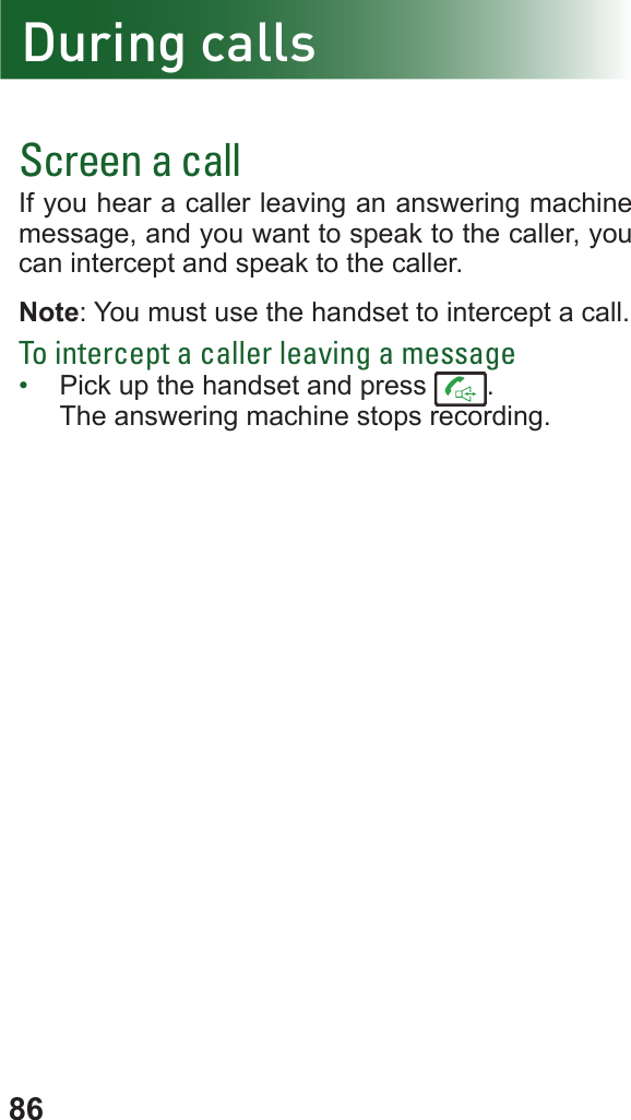 86Screen a callIf you hear a caller leaving an answering machine message, and you want to speak to the caller, you can intercept and speak to the caller. Note: You must use the handset to intercept a call.To intercept a caller leaving a message•  Pick up the handset and press  .The answering machine stops recording.During calls
