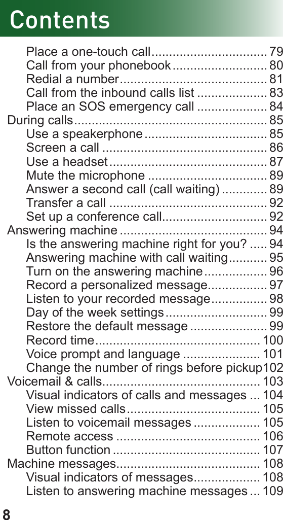 8ContentsPlace a one-touch call ................................. 79Call from your phonebook ........................... 80Redial a number .......................................... 81Call from the inbound calls list .................... 83Place an SOS emergency call .................... 84During calls ....................................................... 85Use a speakerphone ................................... 85Screen a call ............................................... 86Use a headset ............................................. 87Mute the microphone .................................. 89Answer a second call (call waiting) ............. 89Transfer a call ............................................. 92Set up a conference call.............................. 92Answering machine .......................................... 94Is the answering machine right for you? ..... 94Answering machine with call waiting ........... 95Turn on the answering machine .................. 96Record a personalized message................. 97Listen to your recorded message ................ 98 Day of the week settings ............................. 99Restore the default message ...................... 99 Record time ............................................... 100 Voice prompt and language ...................... 101Change the number of rings before pickup 102Voicemail &amp; calls............................................. 103Visual indicators of calls and messages ... 104View missed calls ...................................... 105Listen to voicemail messages ................... 105 Remote access ......................................... 106 Button function .......................................... 107Machine messages......................................... 108Visual indicators of messages ................... 108Listen to answering machine messages ... 109