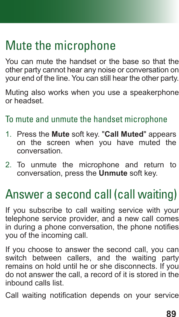 89Mute the microphoneYou can mute the handset or the base so that the other party cannot hear any noise or conversation on your end of the line. You can still hear the other party.Muting also works when you use a speakerphone or headset.To mute and unmute the handset microphone1.  Press the Mute soft key. &quot;Call Muted&quot; appears on the screen when you have muted the conversation.2.  To unmute the microphone and return to conversation, press the Unmute soft key.Answer a second call (call waiting)If you subscribe to call waiting service with your telephone service provider, and a new call comes in during a phone conversation, the phone noties you of the incoming call. If you choose to answer the second call, you can switch between callers, and the waiting party remains on hold until he or she disconnects. If you do not answer the call, a record of it is stored in the inbound calls list.Call  waiting  notication  depends  on  your  service 