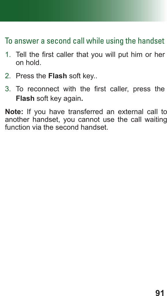 91To answer a second call while using the handset1.  Tell the rst caller that you  will put him or her on hold.2.  Press the Flash soft key..3.  To  reconnect  with  the  rst  caller,  press  the Flash soft key again.Note: If you have transferred an external call to another handset, you cannot use the call waiting function via the second handset.