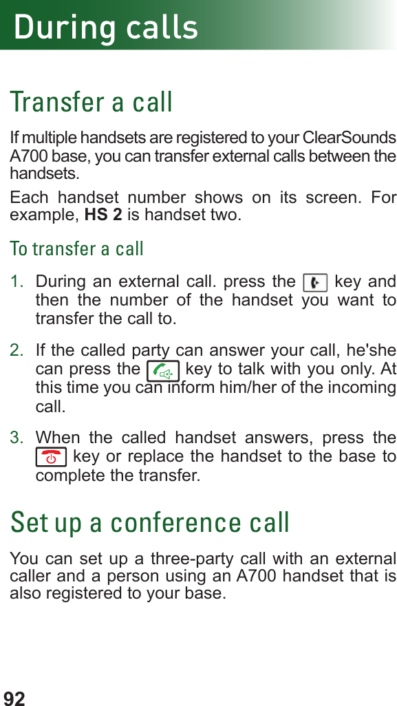 92Transfer a callIf multiple handsets are registered to your ClearSounds A700 base, you can transfer external calls between the handsets.Each handset number shows on its screen. For example, HS 2 is handset two.To transfer a call1.  During an external call. press the   key and then the number of the handset you want to transfer the call to.2.  If the called party can answer your call, he&apos;she can press the   key to talk with you only. At this time you can inform him/her of the incoming call.3.  When the called handset answers, press the  key or replace the handset to the base to complete the transfer.Set up a conference callYou can set up a three-party call with an external caller and a person using an A700 handset that is also registered to your base.During calls