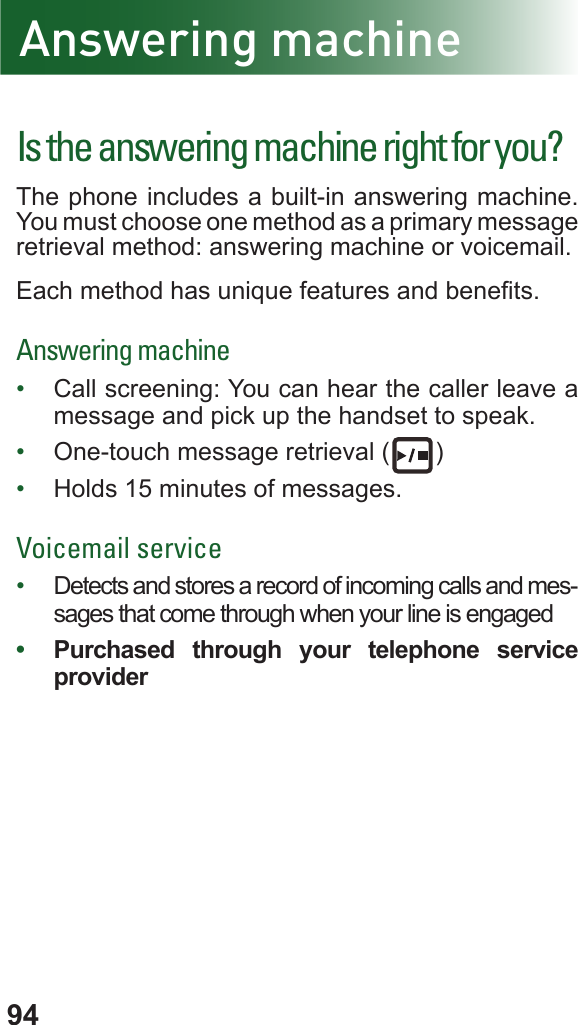 94Answering machineIs the answering machine right for you?The phone includes a built-in answering machine. You must choose one method as a primary message retrieval method: answering machine or voicemail.Each method has unique features and benets.Answering machine•  Call screening: You can hear the caller leave a message and pick up the handset to speak.•  One-touch message retrieval ( )•  Holds 15 minutes of messages.Voicemail service •  Detects and stores a record of incoming calls and mes-sages that come through when your line is engaged •  Purchased through your telephone service provider
