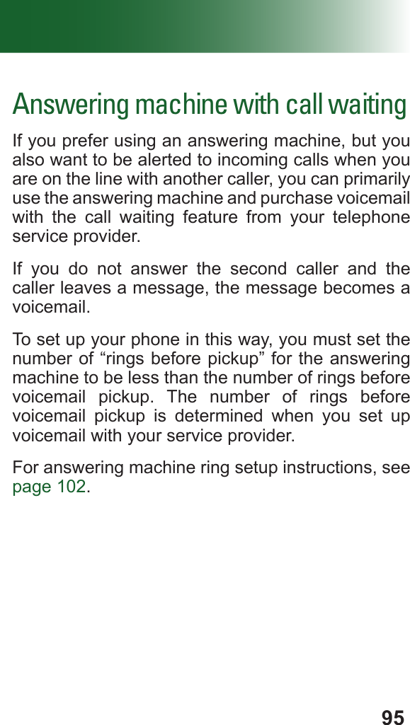 95Answering machine with call waitingIf you prefer using an answering machine, but you also want to be alerted to incoming calls when you are on the line with another caller, you can primarily use the answering machine and purchase voicemail with the call waiting feature from your telephone service provider.If you do not answer the second caller and the caller leaves a message, the message becomes a voicemail.To set up your phone in this way, you must set the number of “rings before pickup” for the answering machine to be less than the number of rings before voicemail pickup. The number of rings before voicemail pickup is determined when you set up voicemail with your service provider.For answering machine ring setup instructions, see page 102.