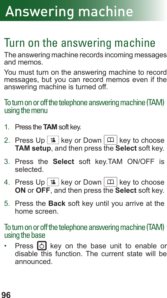 96Turn on the answering machineThe answering machine records incoming messages and memos. You must turn on the answering machine to record messages, but you can record memos even if the answering machine is turned off.To turn on or off the telephone answering machine (TAM) using the menu1.  Press the TAM soft key.2.  Press Up      key or Down      key to choose TAM setup, and then press the Select soft key.3.  Press the Select soft key.TAM ON/OFF is selected.4.  Press Up      key or Down      key to choose ON or OFF, and then press the Select soft key.5.  Press the Back soft key until you arrive at the home screen.To turn on or off the telephone answering machine (TAM) using the base•  Press   key on the base unit to enable or disable this function. The current state will be announced.Answering machine
