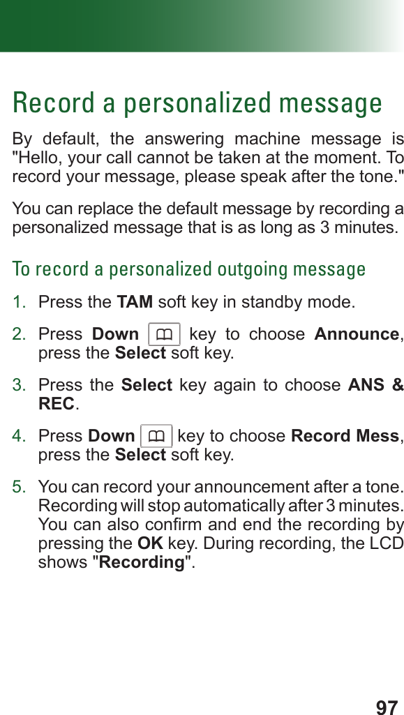 97Record a personalized messageBy default, the answering machine message is &quot;Hello, your call cannot be taken at the moment. To record your message, please speak after the tone.&quot; You can replace the default message by recording a personalized message that is as long as 3 minutes.To record a personalized outgoing message1.  Press the TAM soft key in standby mode.2.  Press  Down      key to choose Announce, press the Select soft key.3.  Press the Select key again to choose ANS &amp; REC.4.  Press Down      key to choose Record Mess, press the Select soft key.5.  You can record your announcement after a tone. Recording will stop automatically after 3 minutes. You can also conrm and end the recording by pressing the OK key. During recording, the LCD shows &quot;Recording&quot;.