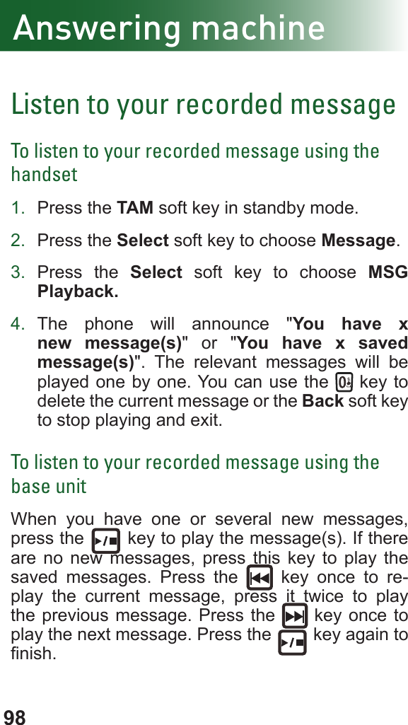 98Listen to your recorded messageTo listen to your recorded message using the handset1.  Press the TAM soft key in standby mode.2.  Press the Select soft key to choose Message.3.  Press the Select soft key to choose MSG Playback.4.  The phone will announce &quot;You have x new message(s)&quot; or &quot;You have x saved message(s)&quot;. The relevant messages will be played one by one. You can use the   key to delete the current message or the Back soft key to stop playing and exit.To listen to your recorded message using the base unitWhen you have one or several new messages, press the   key to play the message(s). If there are no new messages, press this key to play the saved messages. Press the   key once to re-play the current message, press it twice to play the previous message. Press the   key once to play the next message. Press the   key again to nish.Answering machine