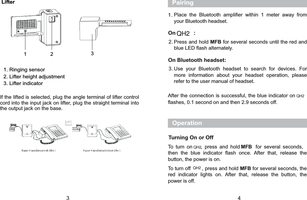 1. Ringing sensor2. Lifter height adjustment3. Lifter indicatorLifter12 3If the lifted is selected, plug the angle terminal of lifter controlcord into the input jack on lifter, plug the straight terminal intothe output jack on the base.3Place the Bluetooth amplifier within 1 meter away fromyour Bluetooth headset.Press and hold for several seconds until the red andblue LED flash alternately.MFBUse your Bluetooth headset to search for devices. Formore information about your headset operation, pleaserefer to the user manual of headset.1.2.3.PairingAfter the connection is successful, the blue indicator onflashes, 0.1 second on and then 2.9 seconds off.OnQ Q           :On Bluetooth headset:To turn onQ      , press and hold for several seconds,then the blue indicator flash once. After that, release thebutton, the power is on.To turn off        , press and hold for several seconds, thered indicator lights on. After that, release the button, thepower is off.MFBMFBOperationTurning On or Off4QH2QH2QH2QH2